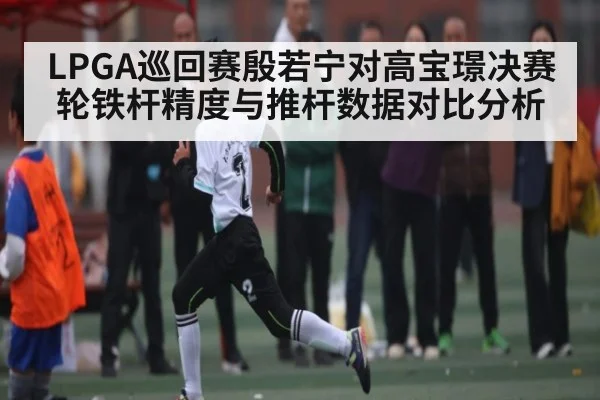 LPGA巡回赛殷若宁对高宝璟决赛轮铁杆精度与推杆数据对比分析